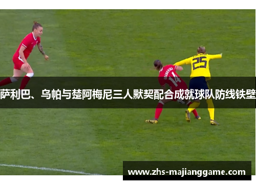 萨利巴、乌帕与楚阿梅尼三人默契配合成就球队防线铁壁