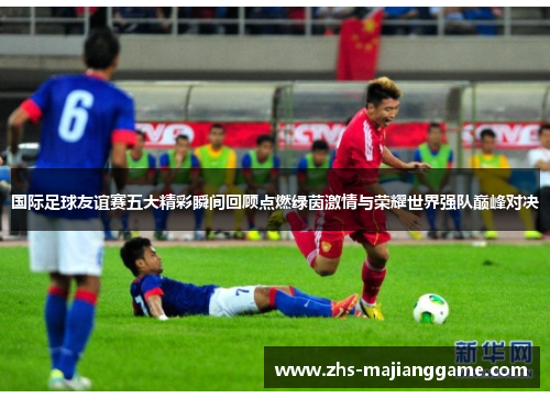 国际足球友谊赛五大精彩瞬间回顾点燃绿茵激情与荣耀世界强队巅峰对决